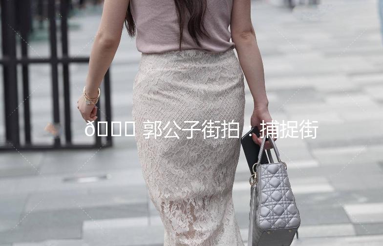🌟 郭公子街拍：捕捉街头时尚，记录生活点滴 🌟