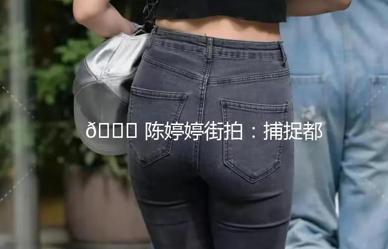 🌟 陈婷婷街拍：捕捉都市时尚瞬间 🌟