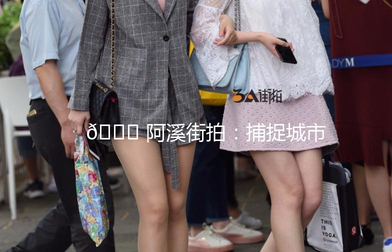 🌟 阿溪街拍：捕捉城市里的时尚瞬间 🌟