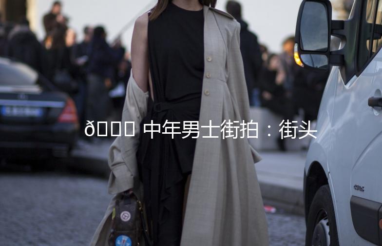 🌟 中年男士街拍：街头时尚新主张 🌟