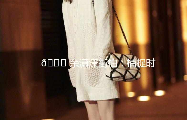 🌟 余潇潇街拍：捕捉时尚的瞬间，记录生活的美好 🌟