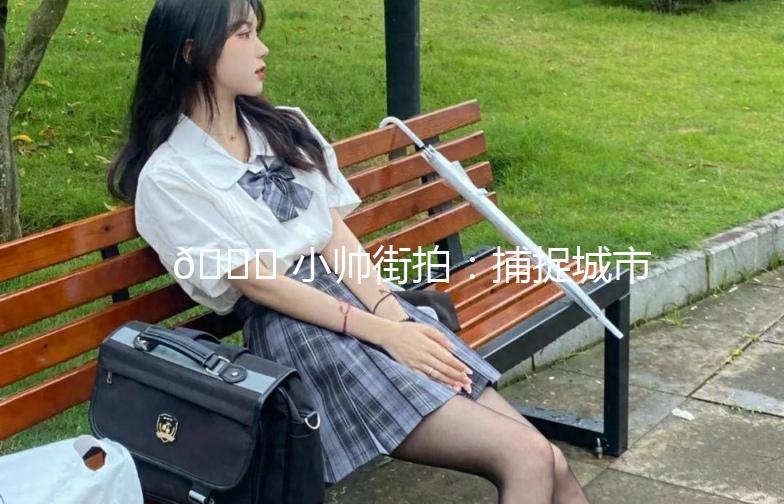 🌟 小帅街拍:捕捉城市街头的美,记录你的时尚态度 🌟