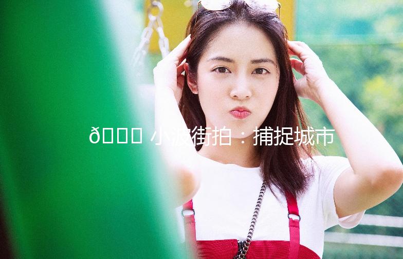 🌟 小波街拍：捕捉城市街头的美与生活气息 🌟