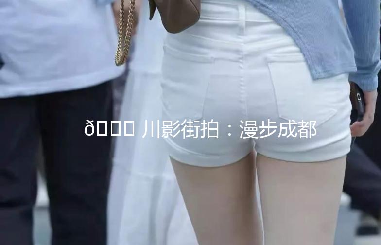 🌟 川影街拍：漫步成都，捕捉光影中的生活美学 🌟