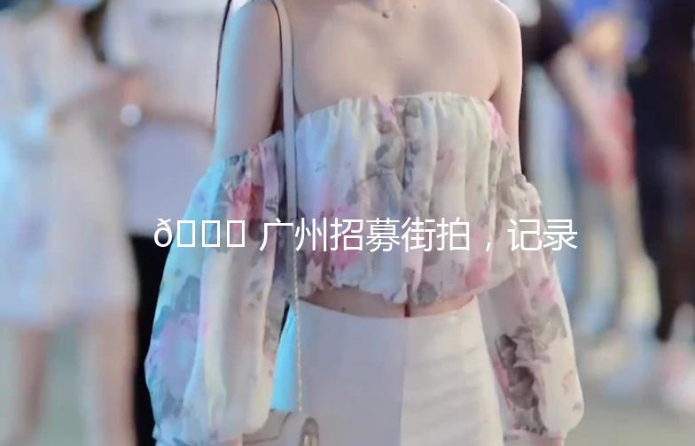 🌟 广州招募街拍，记录这座城市的时尚脉搏！🌟