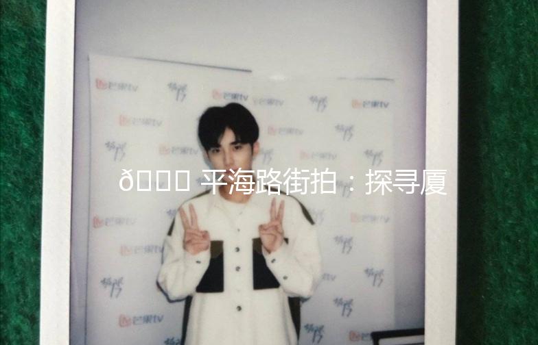 🌟 平海路街拍：探寻厦门的老街新韵 🌟