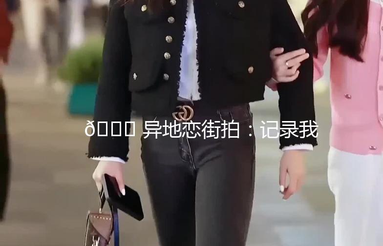 🌟 异地恋街拍：记录我们的爱情足迹 🌟