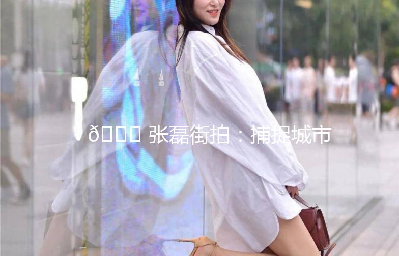 🌟 张磊街拍：捕捉城市生活的瞬间之美 🌟