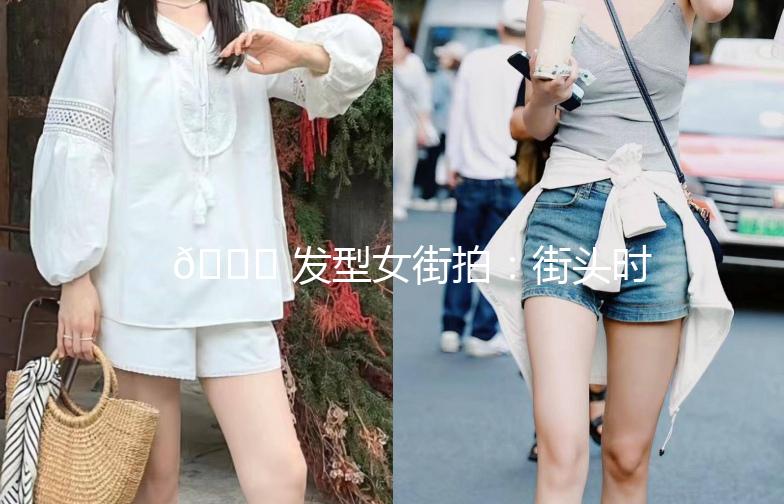 🌟 发型女街拍：街头时尚，发型也能这么美！🌟