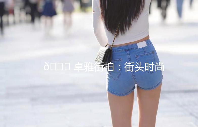 🌟 卓雅街拍：街头时尚，你的穿搭灵感来源！🌟