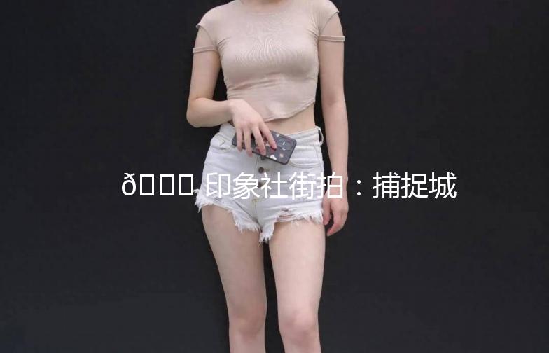 🌟 印象社街拍：捕捉城市生活的瞬间美 🌟