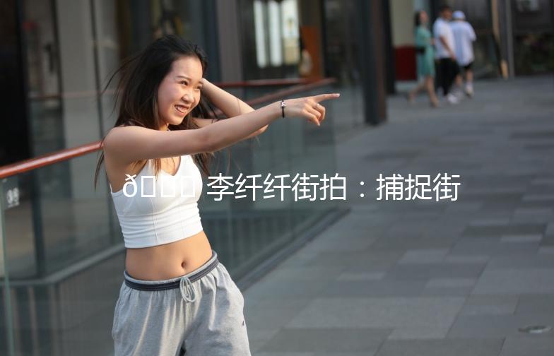 🌟 李纤纤街拍：捕捉街头时尚瞬间，解锁穿搭新灵感 🌟