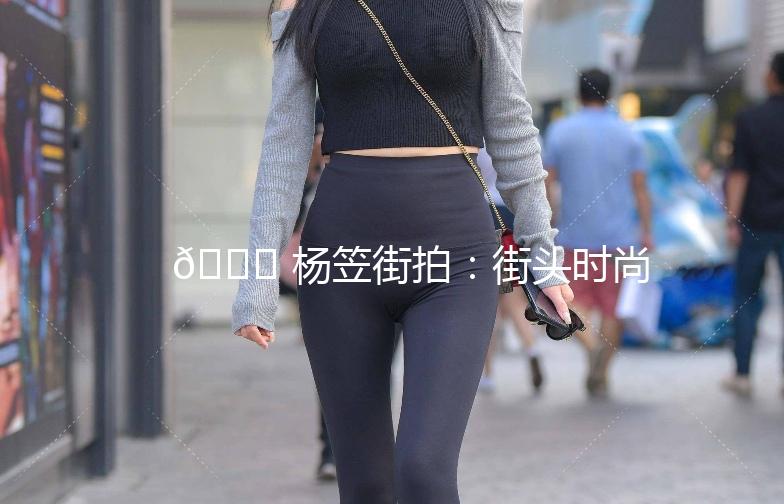 🌟 杨笠街拍：街头时尚新宠，穿搭灵感大揭秘！🌟
