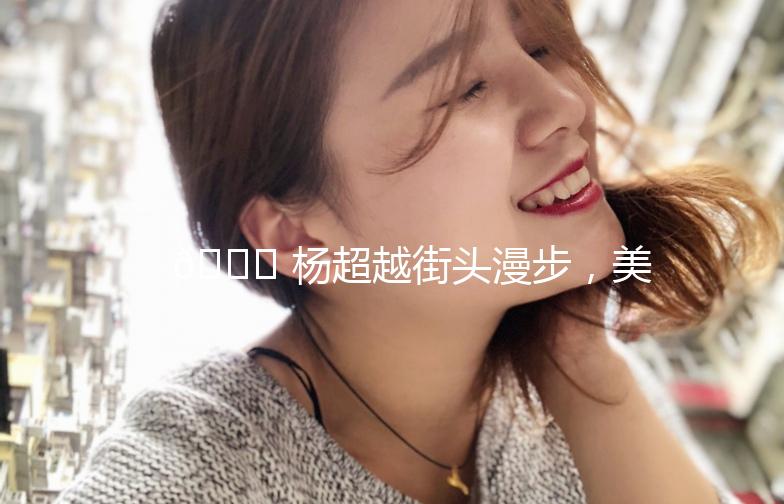 🌟 杨超越街头漫步，美得让人心动！🌟