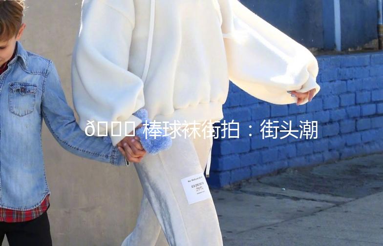 🌟 棒球袜街拍：街头潮流新宠，运动风潮再升级！🌟