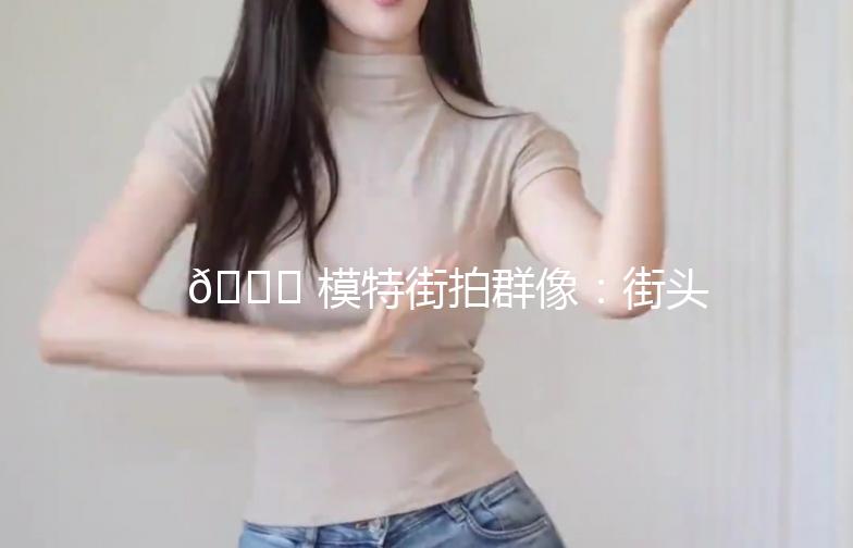 🌟 模特街拍群像：街头时尚的流动画卷 🌟