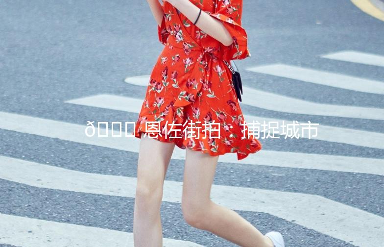 🌟 恩佐街拍：捕捉城市街头的美与时尚 🌟