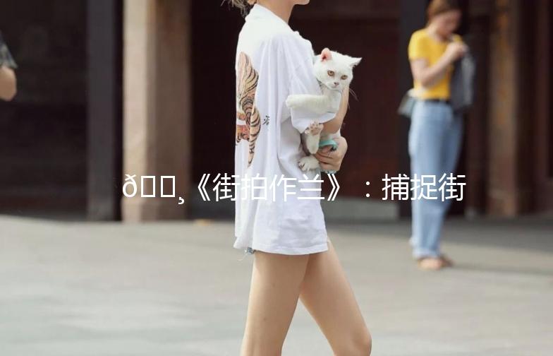 🌸《街拍作兰》：捕捉街头的美，记录生活的瞬间📷