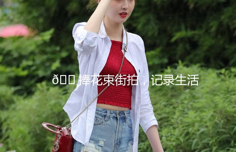 🌸捧花束街拍，记录生活中的小美好🌸