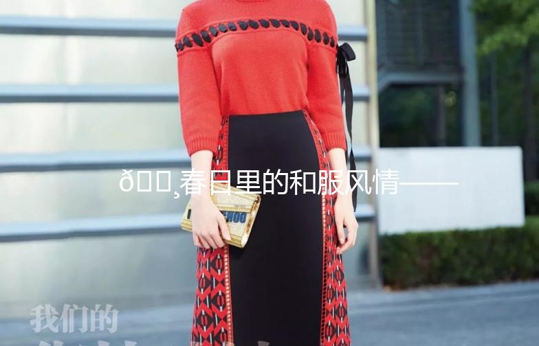 🌸春日里的和服风情——秀和服街拍大赏🌸