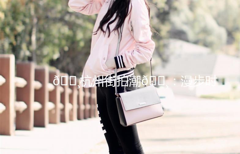 🌸杭州街拍潮🌸：漫步时尚街头，捕捉潮流瞬间