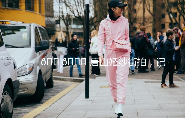 🌸🎉 唐山婚纱街拍，记录我们的爱情故事 🎉🌸