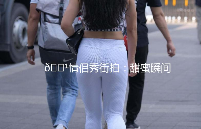 🌹情侣秀街拍：甜蜜瞬间，定格美好时光🌹