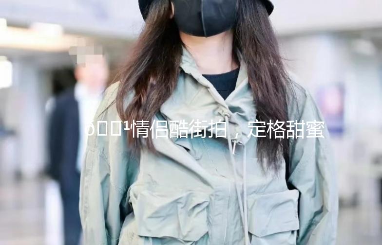 🌹情侣酷街拍，定格甜蜜瞬间🌹