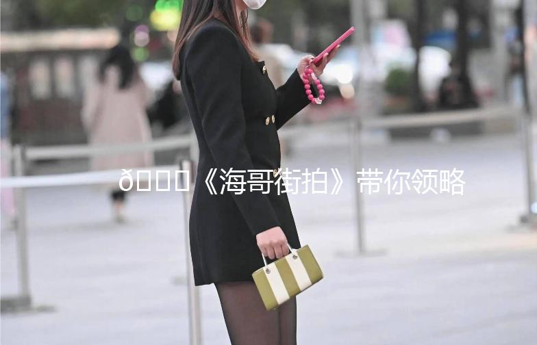 🌊《海哥街拍》带你领略街头时尚魅力！🌊