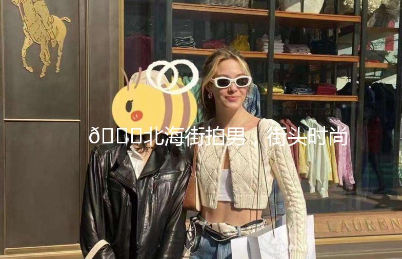 🌊北海街拍男，街头时尚的潮流风向标🌟