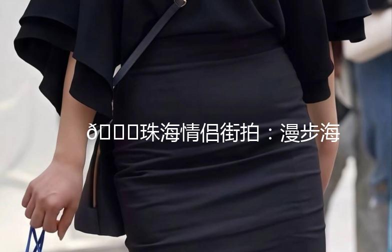 🌊珠海情侣街拍：漫步海岸线，邂逅美好时光🌊