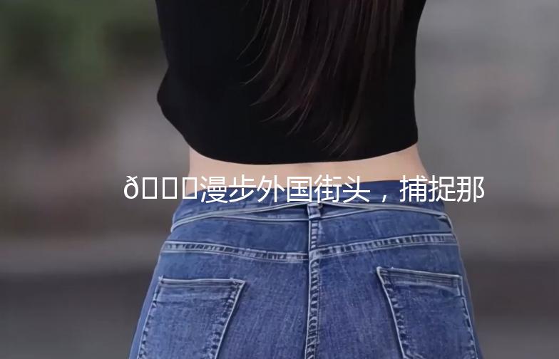 🌍漫步外国街头，捕捉那些独特的瞬间📸