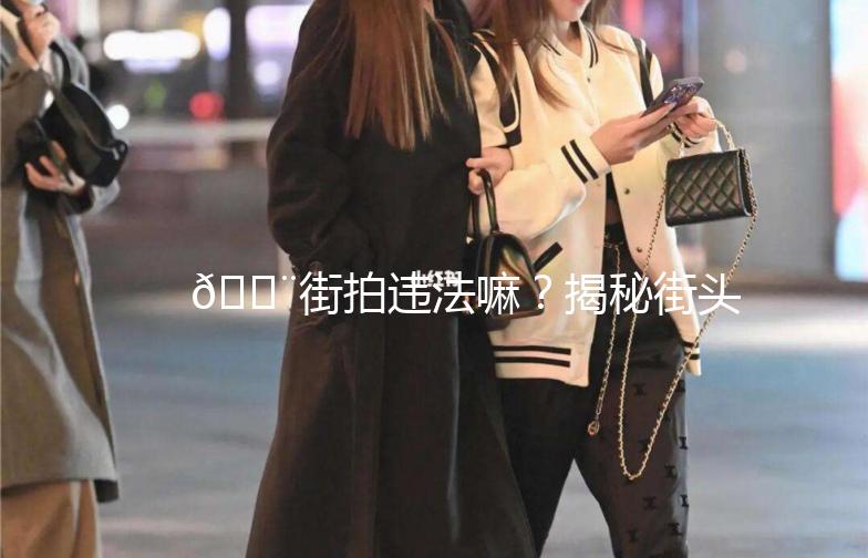🚨街拍违法嘛?揭秘街头摄影那些事儿🚨
